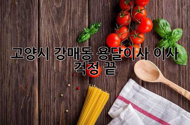 고양시 강매동 용달이사, 이사 걱정 끝!